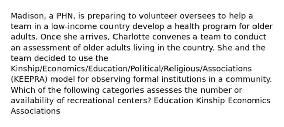 Madison, a PHN, is preparing to volunteer oversees to help a team in a low-income country develop a health program for older adults. Once she arrives, Charlotte convenes a team to conduct an assessment of older adults living in the country. She and the team decided to use the Kinship/Economics/Education/Political/Religious/Associations (KEEPRA) model for observing formal institutions in a community. Which of the following categories assesses the number or availability of recreational centers? Education Kinship Economics Associations