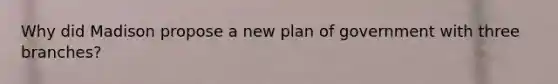 Why did Madison propose a new plan of government with three branches?