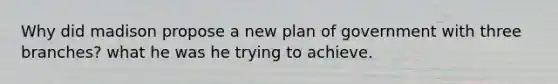 Why did madison propose a new plan of government with three branches? what he was he trying to achieve.