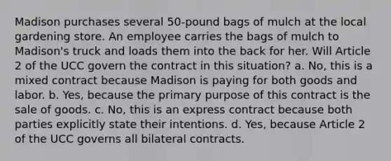 Madison purchases several 50-pound bags of mulch at the local gardening store. An employee carries the bags of mulch to Madison's truck and loads them into the back for her. Will Article 2 of the UCC govern the contract in this situation? a. No, this is a mixed contract because Madison is paying for both goods and labor. b. Yes, because the primary purpose of this contract is the sale of goods. c. No, this is an express contract because both parties explicitly state their intentions. d. Yes, because Article 2 of the UCC governs all bilateral contracts.