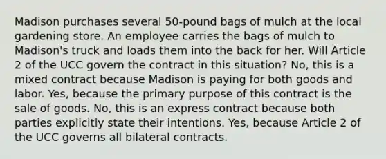 Madison purchases several 50-pound bags of mulch at the local gardening store. An employee carries the bags of mulch to Madison's truck and loads them into the back for her. Will Article 2 of the UCC govern the contract in this situation? No, this is a mixed contract because Madison is paying for both goods and labor. Yes, because the primary purpose of this contract is the sale of goods. No, this is an express contract because both parties explicitly state their intentions. Yes, because Article 2 of the UCC governs all bilateral contracts.