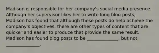 Madison is responsible for her company's social media presence. Although her supervisor likes her to write long blog posts, Madison has found that although these posts do help achieve the company's objectives, there are other types of content that are quicker and easier to produce that provide the same result. Madison has found blog posts to be ______________, but not _______________.