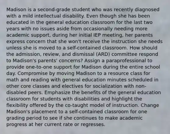 Madison is a second-grade student who was recently diagnosed with a mild intellectual disability. Even though she has been educated in the general education classroom for the last two years with no issues aside from occasionally needing more academic support, during her initial IEP meeting, her parents express concern that she won't receive the instruction she needs unless she is moved to a self-contained classroom. How should the admission, review, and dismissal (ARD) committee respond to Madison's parents' concerns? Assign a paraprofessional to provide one-to-one support for Madison during the entire school day. Compromise by moving Madison to a resource class for math and reading with general education minutes scheduled in other core classes and electives for socialization with non-disabled peers. Emphasize the benefits of the general education classroom for students with disabilities and highlight the flexibility offered by the co-taught model of instruction. Change Madison's placement to a self-contained classroom for one grading period to see if she continues to make academic progress at her current rate or regresses.