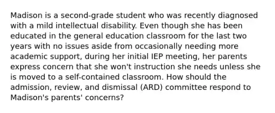 Madison is a second-grade student who was recently diagnosed with a mild intellectual disability. Even though she has been educated in the general education classroom for the last two years with no issues aside from occasionally needing more academic support, during her initial IEP meeting, her parents express concern that she won't instruction she needs unless she is moved to a self-contained classroom. How should the admission, review, and dismissal (ARD) committee respond to Madison's parents' concerns?