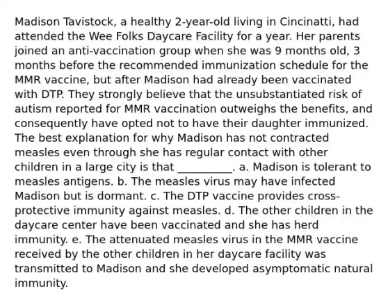 Madison Tavistock, a healthy 2-year-old living in Cincinatti, had attended the Wee Folks Daycare Facility for a year. Her parents joined an anti-vaccination group when she was 9 months old, 3 months before the recommended immunization schedule for the MMR vaccine, but after Madison had already been vaccinated with DTP. They strongly believe that the unsubstantiated risk of autism reported for MMR vaccination outweighs the benefits, and consequently have opted not to have their daughter immunized. The best explanation for why Madison has not contracted measles even through she has regular contact with other children in a large city is that __________. a. Madison is tolerant to measles antigens. b. The measles virus may have infected Madison but is dormant. c. The DTP vaccine provides cross-protective immunity against measles. d. The other children in the daycare center have been vaccinated and she has herd immunity. e. The attenuated measles virus in the MMR vaccine received by the other children in her daycare facility was transmitted to Madison and she developed asymptomatic natural immunity.