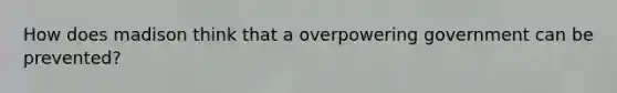 How does madison think that a overpowering government can be prevented?