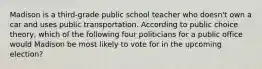 Madison is a third-grade public school teacher who doesn't own a car and uses public transportation. According to public choice theory, which of the following four politicians for a public office would Madison be most likely to vote for in the upcoming election?