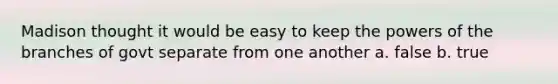 Madison thought it would be easy to keep the powers of the branches of govt separate from one another a. false b. true