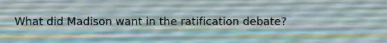 What did Madison want in the ratification debate?