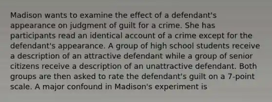 Madison wants to examine the effect of a defendant's appearance on judgment of guilt for a crime. She has participants read an identical account of a crime except for the defendant's appearance. A group of high school students receive a description of an attractive defendant while a group of senior citizens receive a description of an unattractive defendant. Both groups are then asked to rate the defendant's guilt on a 7-point scale. A major confound in Madison's experiment is