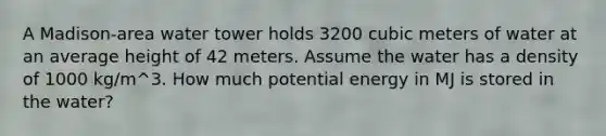 A Madison-area water tower holds 3200 cubic meters of water at an average height of 42 meters. Assume the water has a density of 1000 kg/m^3. How much potential energy in MJ is stored in the water?