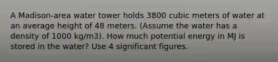 A Madison-area water tower holds 3800 cubic meters of water at an average height of 48 meters. (Assume the water has a density of 1000 kg/m3). How much potential energy in MJ is stored in the water? Use 4 significant figures.