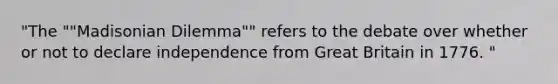 "The ""Madisonian Dilemma"" refers to the debate over whether or not to declare independence from Great Britain in 1776. "