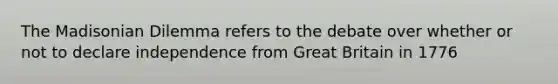 The Madisonian Dilemma refers to the debate over whether or not to declare independence from Great Britain in 1776