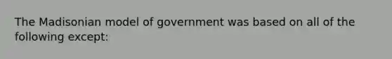 The Madisonian model of government was based on all of the following except: