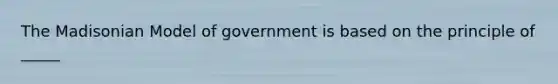 The Madisonian Model of government is based on the principle of _____