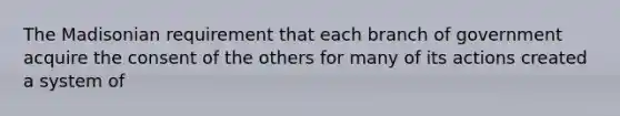 The Madisonian requirement that each branch of government acquire the consent of the others for many of its actions created a system of