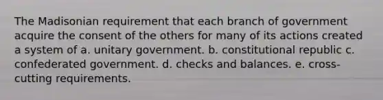 The Madisonian requirement that each branch of government acquire the consent of the others for many of its actions created a system of a. unitary government. b. constitutional republic c. confederated government. d. checks and balances. e. cross-cutting requirements.