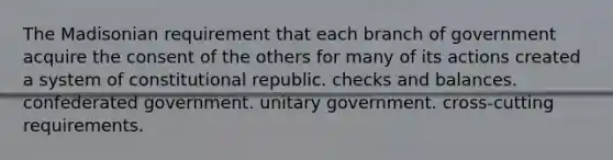 The Madisonian requirement that each branch of government acquire the consent of the others for many of its actions created a system of constitutional republic. checks and balances. confederated government. unitary government. cross-cutting requirements.