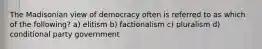 The Madisonian view of democracy often is referred to as which of the following? a) elitism b) factionalism c) pluralism d) conditional party government