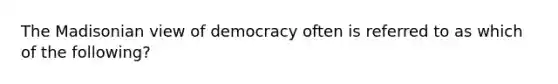 The Madisonian view of democracy often is referred to as which of the following?