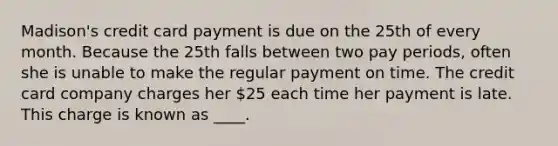 Madison's credit card payment is due on the 25th of every month. Because the 25th falls between two pay periods, often she is unable to make the regular payment on time. The credit card company charges her 25 each time her payment is late. This charge is known as ____.