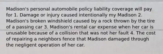 Madison's personal automobile policy liability coverage will pay for 1. Damage or injury caused intentionally my Madison 2. Madison's broken windshield caused by a rock thrown by the tire of a passing car 3. Madison's rental car expense when her car is unusable because of a collision that was not her fault 4. The cost of repairing a neighbors fence that Madison damaged through the negligent operation of her car.