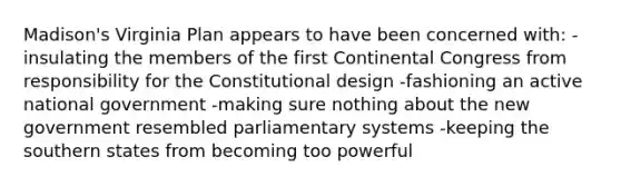 Madison's Virginia Plan appears to have been concerned with: -insulating the members of the first Continental Congress from responsibility for the Constitutional design -fashioning an active national government -making sure nothing about the new government resembled parliamentary systems -keeping the southern states from becoming too powerful