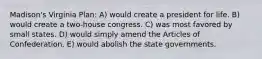 Madison's Virginia Plan: A) would create a president for life. B) would create a two-house congress. C) was most favored by small states. D) would simply amend the Articles of Confederation. E) would abolish the state governments.