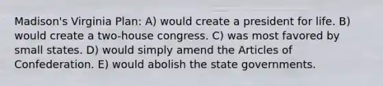 Madison's Virginia Plan: A) would create a president for life. B) would create a two-house congress. C) was most favored by small states. D) would simply amend the Articles of Confederation. E) would abolish the state governments.