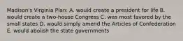 Madison's Virginia Plan: A. would create a president for life B. would create a two-house Congress C. was most favored by the small states D. would simply amend the Articles of Confederation E. would abolish the state governments