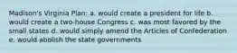 Madison's Virginia Plan: a. would create a president for life b. would create a two-house Congress c. was most favored by the small states d. would simply amend the Articles of Confederation e. would abolish the state governments