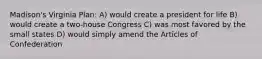 Madison's Virginia Plan: A) would create a president for life B) would create a two-house Congress C) was most favored by the small states D) would simply amend the Articles of Confederation