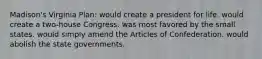 Madison's Virginia Plan: would create a president for life. would create a two-house Congress. was most favored by the small states. would simply amend the Articles of Confederation. would abolish the state governments.