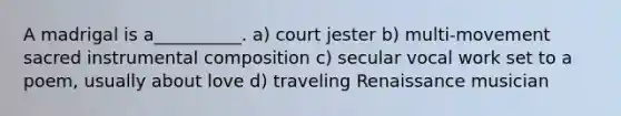 A madrigal is a__________. a) court jester b) multi-movement sacred instrumental composition c) secular vocal work set to a poem, usually about love d) traveling Renaissance musician