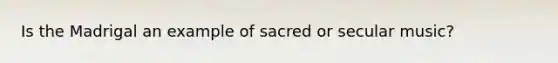 Is the Madrigal an example of sacred or secular music?