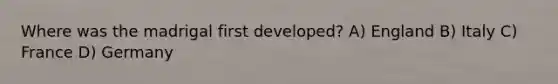 Where was the madrigal first developed? A) England B) Italy C) France D) Germany