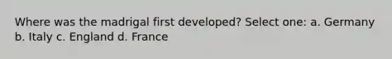 Where was the madrigal first developed? Select one: a. Germany b. Italy c. England d. France