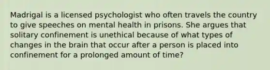 Madrigal is a licensed psychologist who often travels the country to give speeches on mental health in prisons. She argues that solitary confinement is unethical because of what types of changes in the brain that occur after a person is placed into confinement for a prolonged amount of time?