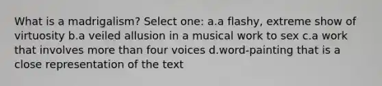 What is a madrigalism? Select one: a.a flashy, extreme show of virtuosity b.a veiled allusion in a musical work to sex c.a work that involves more than four voices d.word-painting that is a close representation of the text