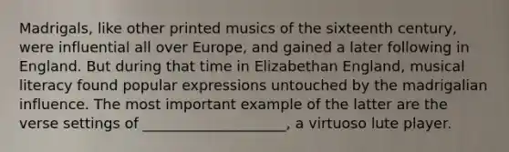 Madrigals, like other printed musics of the sixteenth century, were influential all over Europe, and gained a later following in England. But during that time in Elizabethan England, musical literacy found popular expressions untouched by the madrigalian influence. The most important example of the latter are the verse settings of ____________________, a virtuoso lute player.