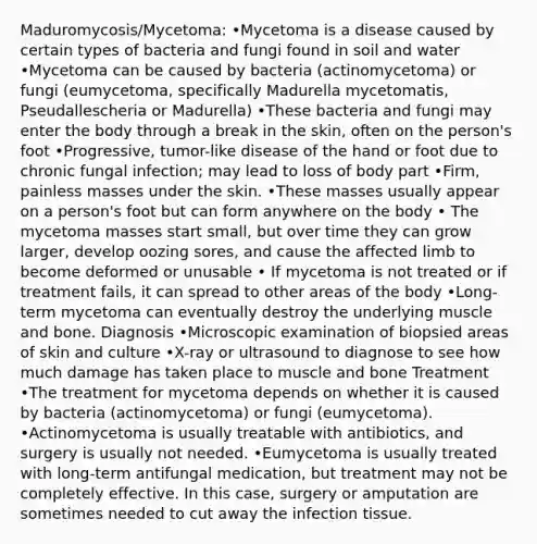 Maduromycosis/Mycetoma: •Mycetoma is a disease caused by certain types of bacteria and fungi found in soil and water •Mycetoma can be caused by bacteria (actinomycetoma) or fungi (eumycetoma, specifically Madurella mycetomatis, Pseudallescheria or Madurella) •These bacteria and fungi may enter the body through a break in the skin, often on the person's foot •Progressive, tumor-like disease of the hand or foot due to chronic fungal infection; may lead to loss of body part •Firm, painless masses under the skin. •These masses usually appear on a person's foot but can form anywhere on the body • The mycetoma masses start small, but over time they can grow larger, develop oozing sores, and cause the affected limb to become deformed or unusable • If mycetoma is not treated or if treatment fails, it can spread to other areas of the body •Long-term mycetoma can eventually destroy the underlying muscle and bone. Diagnosis •Microscopic examination of biopsied areas of skin and culture •X-ray or ultrasound to diagnose to see how much damage has taken place to muscle and bone Treatment •The treatment for mycetoma depends on whether it is caused by bacteria (actinomycetoma) or fungi (eumycetoma). •Actinomycetoma is usually treatable with antibiotics, and surgery is usually not needed. •Eumycetoma is usually treated with long-term antifungal medication, but treatment may not be completely effective. In this case, surgery or amputation are sometimes needed to cut away the infection tissue.