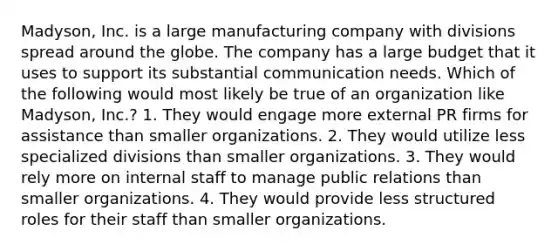 Madyson, Inc. is a large manufacturing company with divisions spread around the globe. The company has a large budget that it uses to support its substantial communication needs. Which of the following would most likely be true of an organization like Madyson, Inc.? 1. They would engage more external PR firms for assistance than smaller organizations. 2. They would utilize less specialized divisions than smaller organizations. 3. They would rely more on internal staff to manage public relations than smaller organizations. 4. They would provide less structured roles for their staff than smaller organizations.