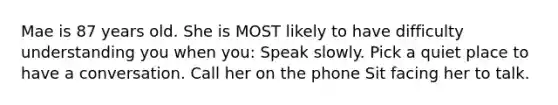 Mae is 87 years old. She is MOST likely to have difficulty understanding you when you: Speak slowly. Pick a quiet place to have a conversation. Call her on the phone Sit facing her to talk.