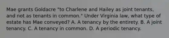 Mae grants Goldacre "to Charlene and Hailey as joint tenants, and not as tenants in common." Under Virginia law, what type of estate has Mae conveyed? A. A tenancy by the entirety. B. A joint tenancy. C. A tenancy in common. D. A periodic tenancy.