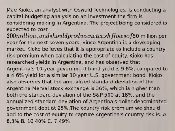 Mae Kioko, an analyst with Oswald Technologies, is conducting a capital budgeting analysis on an investment the firm is considering making in Argentina. The project being considered is expected to cost 200 million, and should produce net cash flows of50 million per year for the next seven years. Since Argentina is a developing market, Kioko believes that it is appropriate to include a country risk premium when calculating the cost of equity. Kioko has researched yields in Argentina, and has observed that Argentina's 10-year government bond yield is 9.8%, compared to a 4.6% yield for a similar 10-year U.S. government bond. Kioko also observes that the annualized <a href='https://www.questionai.com/knowledge/kqGUr1Cldy-standard-deviation' class='anchor-knowledge'>standard deviation</a> of the Argentina Merval stock exchange is 36%, which is higher than both the standard deviation of the S&P 500 at 18%, and the annualized standard deviation of Argentina's dollar-denominated government debt at 25%.The country risk premium we should add to the cost of equity to capture Argentina's country risk is: A. 8.3% B. 10.40% C. 7.49%