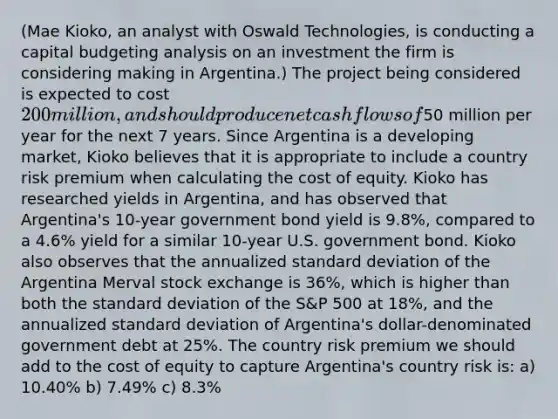 (Mae Kioko, an analyst with Oswald Technologies, is conducting a capital budgeting analysis on an investment the firm is considering making in Argentina.) The project being considered is expected to cost 200 million, and should produce net cash flows of50 million per year for the next 7 years. Since Argentina is a developing market, Kioko believes that it is appropriate to include a country risk premium when calculating the cost of equity. Kioko has researched yields in Argentina, and has observed that Argentina's 10-year government bond yield is 9.8%, compared to a 4.6% yield for a similar 10-year U.S. government bond. Kioko also observes that the annualized standard deviation of the Argentina Merval stock exchange is 36%, which is higher than both the standard deviation of the S&P 500 at 18%, and the annualized standard deviation of Argentina's dollar-denominated government debt at 25%. The country risk premium we should add to the cost of equity to capture Argentina's country risk is: a) 10.40% b) 7.49% c) 8.3%