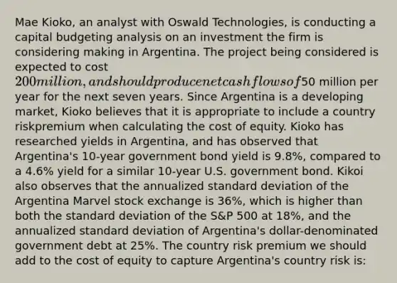 Mae Kioko, an analyst with Oswald Technologies, is conducting a capital budgeting analysis on an investment the firm is considering making in Argentina. The project being considered is expected to cost 200 million, and should produce net cash flows of50 million per year for the next seven years. Since Argentina is a developing market, Kioko believes that it is appropriate to include a country riskpremium when calculating the cost of equity. Kioko has researched yields in Argentina, and has observed that Argentina's 10-year government bond yield is 9.8%, compared to a 4.6% yield for a similar 10-year U.S. government bond. Kikoi also observes that the annualized <a href='https://www.questionai.com/knowledge/kqGUr1Cldy-standard-deviation' class='anchor-knowledge'>standard deviation</a> of the Argentina Marvel stock exchange is 36%, which is higher than both the standard deviation of the S&P 500 at 18%, and the annualized standard deviation of Argentina's dollar-denominated government debt at 25%. The country risk premium we should add to the cost of equity to capture Argentina's country risk is: