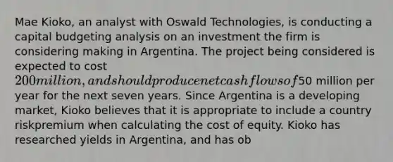 Mae Kioko, an analyst with Oswald Technologies, is conducting a capital budgeting analysis on an investment the firm is considering making in Argentina. The project being considered is expected to cost 200 million, and should produce net cash flows of50 million per year for the next seven years. Since Argentina is a developing market, Kioko believes that it is appropriate to include a country riskpremium when calculating the cost of equity. Kioko has researched yields in Argentina, and has ob