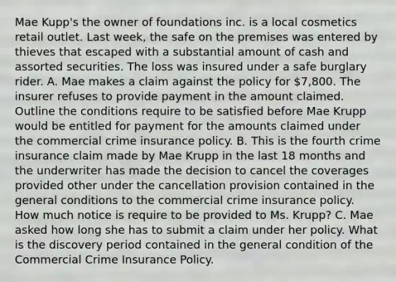 Mae Kupp's the owner of foundations inc. is a local cosmetics retail outlet. Last week, the safe on the premises was entered by thieves that escaped with a substantial amount of cash and assorted securities. The loss was insured under a safe burglary rider. A. Mae makes a claim against the policy for 7,800. The insurer refuses to provide payment in the amount claimed. Outline the conditions require to be satisfied before Mae Krupp would be entitled for payment for the amounts claimed under the commercial crime insurance policy. B. This is the fourth crime insurance claim made by Mae Krupp in the last 18 months and the underwriter has made the decision to cancel the coverages provided other under the cancellation provision contained in the general conditions to the commercial crime insurance policy. How much notice is require to be provided to Ms. Krupp? C. Mae asked how long she has to submit a claim under her policy. What is the discovery period contained in the general condition of the Commercial Crime Insurance Policy.